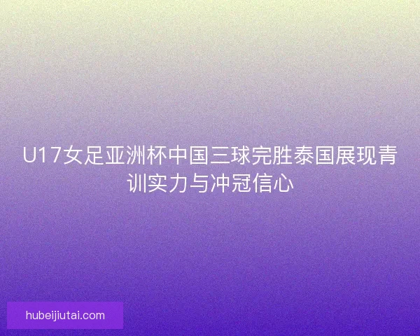 U17女足亚洲杯中国三球完胜泰国展现青训实力与冲冠信心