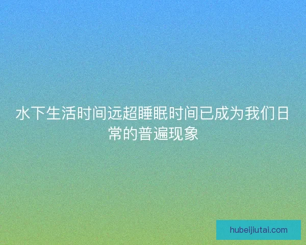 水下生活时间远超睡眠时间已成为我们日常的普遍现象