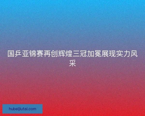 国乒亚锦赛再创辉煌三冠加冕展现实力风采